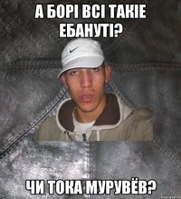 а Борi всi такiе ебанутi? чи тока Мурувёв?