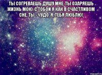 Ты согреваешь душу мне, ты озаряешь жизнь мою, с тобой я как в счастливом сне, ты - чудо, я, тебя люблю! 