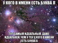 У кого в имени есть буква Л Тот самый идеальный, даже идеальней, чем у тех у кого в имени есть буква А