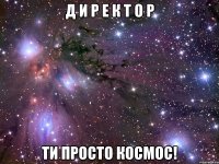 Д И Р Е К Т О Р ТИ ПРОСТО КОСМОС!