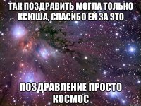 ТАК ПОЗДРАВИТЬ МОГЛА ТОЛЬКО КСЮША, СПАСИБО ЕЙ ЗА ЭТО ПОЗДРАВЛЕНИЕ ПРОСТО КОСМОС