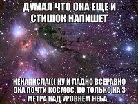 ДУМАЛ ЧТО ОНА ЕЩЕ И СТИШОК НАПИШЕТ НЕНАПИСЛА((( НУ И ЛАДНО ВСЕРАВНО ОНА ПОЧТИ КОСМОС, НО ТОЛЬКО НА 3 МЕТРА НАД УРОВНЕМ НЕБА...