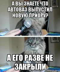 А вы знаете что автоваз выпустил новую приору? а его разве не закрыли