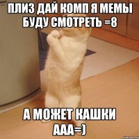 ПЛИЗ ДАЙ КОМП Я МЕМЫ БУДУ СМОТРЕТЬ =8 А МОЖЕТ КАШКИ ААА=)