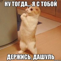 Ну тогда... Я с тобой Держись, Дашуль