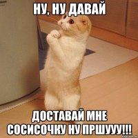 Ну, ну давай доставай мне сосисочку ну пршууу!!!