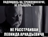 Подпишись на "Гремячинск?Не, не слышали..." не расстраивай Леонида Аркадьевича