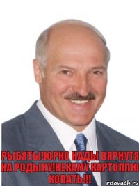 Рыбяты!Юрко нады вярнутя на родыну!Некаму картоплю копать!!!