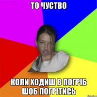 то чуство коли ходиш в погріб шоб погрітись