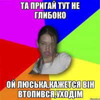 та пригай тут не глибоко Ой Люська,кажется він втопився,уходім