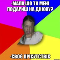 -Мала,шо ти мені подариш на днюху? -Своє прісутствіє