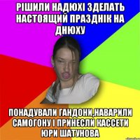 Рішили надюхі зделать настоящий празднік на днюху понадували гандони,наварили самогону і принесли кассети Юри Шатунова