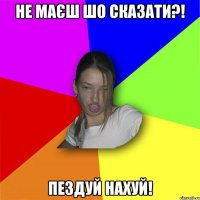 не маєш шо сказати?! пездуй нахуй!