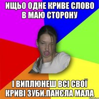 ищьо одне криве слово в маю сторону і виплюнеш всі свої криві зуби.панєла мала