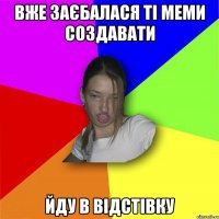 вже заєбалася ті меми создавати йду в відстівку