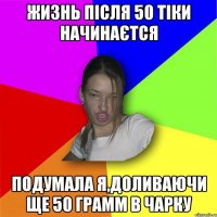 жизнь після 50 тіки начинаєтся подумала я,доливаючи ще 50 грамм в чарку