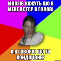 многіє кажуть шо в мене вєтєр в голові а я говорю шо то кондіціонер