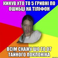 кинув хто то 5 гривні по ошибці на тіліфон всім скажу шо то от тайного поклоніка