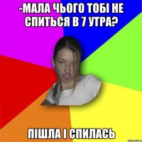 -Мала чього тобі не спиться в 7 утра? пішла і спилась