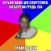 вітьок каже шо спортсмен, бо бере на грудь 150 грам водки