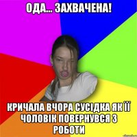 ода... захвачена! кричала вчора сусідка як її чоловік повернувся з роботи