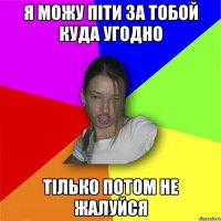 я можу піти за тобой куда угодно тілько потом не жалуйся