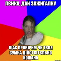 лєнка, дай зажигалку щас провірим чи твоя сумка дійствітєльно кожана