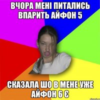 вчора мені питались впарить айфон 5 сказала шо в мене уже айфон 6 є