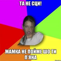 та не сци! мамка не пойме шо ти п'яна