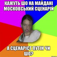 кажуть шо на майдані московський сценарій а сценаріст путін чи шо?