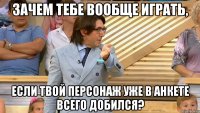 зачем тебе вообще играть, если твой персонаж уже в анкете всего добился?