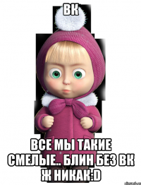 Вк все мы такие смелые.. блин без вк ж никак:D