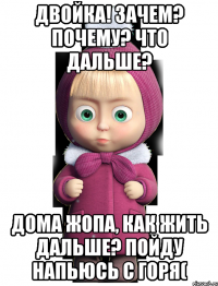 Двойка! зачем? почему? что дальше? Дома жопа, как жить дальше? пойду напьюсь с горя(