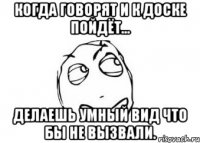 когда говорят и к доске пойдёт... делаешь умный вид что бы не вызвали.