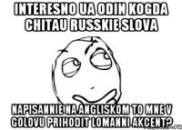 Interesno ua odin kogda chitau russkie slova napisannie na angliskom to mne v golovu prihodit lomanni akcent?