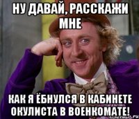 Ну давай, расскажи мне Как я ёбнулся в кабинете окулиста в Военкомате!