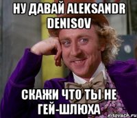 Ну давай Aleksandr Denisov Скажи что ты не гей-шлюха