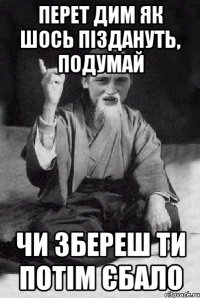 перет дим як шось піздануть, подумай чи збереш ти потім єбало