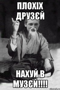 Плохіх друзєй Нахуй в музєй!!!!