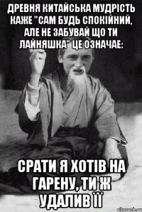 древня китайська мудрість каже "сам будь спокійний, але не забувай що ти лайняшка" це означае: срати я хотів на гарену, ти ж удалив її