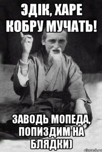 Эдiк, харе кобру мучать! Заводь мопеда, попиздим на блядки)