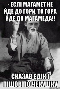 - еслі магамет не йде до гори, то гора йде до магамеда!! СКАЗАВ ЕДІК І ПІШОВ ПО ЧЕКУШКУ