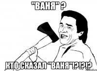 "Ваня" ? Кто сказал "Ваня"!?!?!?