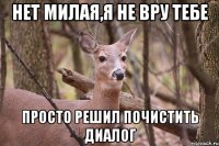 Нет милая,я не вру тебе просто решил почистить диалог