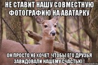 Не ставит нашу совместную фотографию на аватарку Он просто не хочет, чтобы его друзья завидовали нашему счастью !