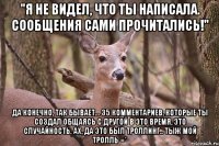 "Я не видел, что ты написала. Сообщения сами прочитались!" Да конечно, так бывает... 35 комментариев, которые ты создал общаясь с другой в это время, это случайность. Ах, да это был троллинг.. Тыж мой тролль =*