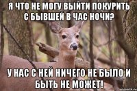 Я что не могу выйти покурить с бывшей в час ночи? у нас с ней ничего не было и быть не может!