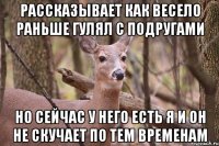 Рассказывает как весело раньше гулял с подругами Но сейчас у него есть я и он не скучает по тем временам