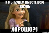 И мы будем вместе всю жизнь Хорошо?)