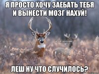 Я просто хочу заебать тебя и вынести мозг нахуй! Леш ну что случилось?